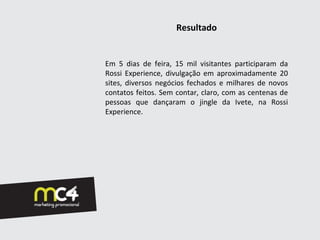Resultado


Em 5 dias de feira, 15 mil visitantes participaram da
Rossi Experience, divulgação em aproximadamente 20
sites, diversos negócios fechados e milhares de novos
contatos feitos. Sem contar, claro, com as centenas de
pessoas que dançaram o jingle da Ivete, na Rossi
Experience.
 