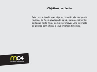Objetivos do cliente

Criar um estande que siga o conceito da campanha
nacional da Rossi, divulgando os três empreendimentos
destaque nesta feira, além de promover uma interação
do público com a Rossi e seus empreendimentos.
 