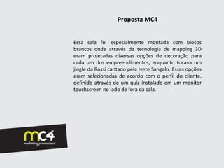 Proposta MC4


Essa sala foi especialmente montada com blocos
brancos onde através da tecnologia de mapping 3D
eram projetadas diversas opções de decoração para
cada um dos empreendimentos, enquanto tocava um
jingle da Rossi cantado pela Ivete Sangalo. Essas opções
eram selecionadas de acordo com o perfil do cliente,
definido através de um quiz instalado em um monitor
touchscreen no lado de fora da sala.
 