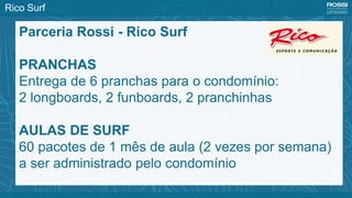 Parceria Rossi - Rico Surf
PRANCHAS
Entrega de 6 pranchas para o condomínio:
2 longboards, 2 funboards, 2 pranchinhas
AULAS DE SURF
60 pacotes de 1 mês de aula (2 vezes por semana)
a ser administrado pelo condomínio
Rico Surf
 