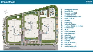 1. Acesso pedestres
2. Beach Point
3. Portaria com WC
4. Acesso veículos
5. Bicicletário/Pranchário
6. Estar Externo
7. Fitness
8. Parquinho
9. Salão de Festas
10. Cozinha Salão de Festas
11. Sauna úmida
12. WCs
13. Churrasqueira
14. Piscina Adulto
15. Solarium
16. Piscina Infantil
17. Elevador PNE
18. Redário
19. Hall de Acesso
20. Elevador
21. Ducha pós-praia
Implantação
 