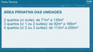 Ficha Técnica
ÁREA PRIVATIVA DAS UNIDADES
2 quartos (c/ suíte): de 71m² a 135m²
3 quartos (c/ 1 ou 2 suítes): de 92m² a 186m²
4 quartos (c/ 2 ou 3 suítes): de 113m² a 200m²
 