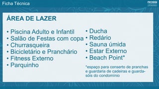 Ficha Técnica
ÁREA DE LAZER
• Piscina Adulto e Infantil
• Salão de Festas com copa
• Churrasqueira
• Bicicletário e Pranchário
• Fitness Externo
• Parquinho
• Ducha
• Redário
• Sauna úmida
• Estar Externo
• Beach Point*
*espaço para conserto de pranchas
e guardaria de cadeiras e guarda-
sóis do condomínio
 