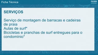 Ficha Técnica
SERVIÇOS
Serviço de montagem de barracas e cadeiras
de praia
Aulas de surf*
Bicicletas e pranchas de surf entregues para o
condomínio*
 