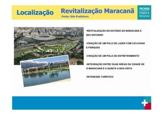 Localização   Revitalização Maracanã
              Fonte: Site Prefeitura




                                 •REVITALIZAÇÃO DO ESTÁDIO DO MARACANÃ E
                                 SEU ENTORNO


                                 •CRIAÇÃO DE UM POLO DE LAZER COM CICLOVIAS
                                 E PARQUES


                                 •CRIAÇÃO DE UM POLO DE ENTRETENIMENTO


                                 •INTEGRAÇÃO ENTRE DUAS ÁREAS DA CIDADE DE
                                 O MARACANÃ E A QUINTA A BOA VISTA


                                 •INTERESSE TURÍSTICO
 