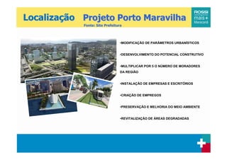 Localização Projeto Porto Maravilha
             Fonte: Site Prefeitura



                                  •MODIFICAÇÃO DE PARÂMETROS URBANÍSTICOS


                                  •DESENVOLVIMENTO DO POTENCIAL CONSTRUTIVO


                                  •MULTIPLICAR POR 5 O NÚMERO DE MORADORES
                                  DA REGIÃO


                                  •INSTALAÇÃO DE EMPRESAS E ESCRITÓRIOS


                                  •CRIAÇÃO DE EMPREGOS


                                  •PRESERVAÇÃO E MELHORIA DO MEIO AMBIENTE


                                  •REVITALIZAÇÃO DE ÁREAS DEGRADADAS
 