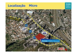 Localização                     Micro

                                        ESTAÇÃO SÃO FRANCISCO XAVIER




AV. M
      AREC
          H   AL RO
                    NDON




                                    COLÉGIO
                                  IMACULADA
                                  CONCEIÇÃO
                                                                         CALÇADÃO
                                                  COMÉRCIO LOCAL         DO SAMBA




                           COMÉRCIO LOCAL




                                                                              R
                                                                                  AD
                                                                                    IA
                                                                                      L
                                                                                          O
                                                                                              ES
                                HOSPITAL                                                        TE
                           SÃO FRNCISCO XAVIER


                                                                        ESTÁDIO
                                                                       MARACANÃ
 