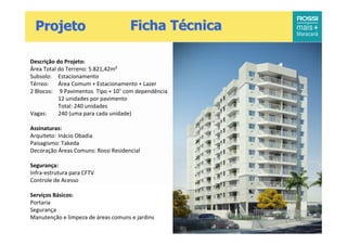Projeto                             Ficha Técnica

Descrição do Projeto:
Área Total do Terreno: 5.821,42m²
Subsolo: Estacionamento
Térreo:    Área Comum + Estacionamento + Lazer
2 Blocos: 9 Pavimentos Tipo + 10 com dependência
           12 unidades por pavimento
           Total: 240 unidades
Vagas:     240 (uma para cada unidade)

Assinaturas:
Arquiteto: Inácio Obadia
Paisagismo: Takeda
Decoração Áreas Comuns: Rossi Residencial

Segurança:
Infra-estrutura para CFTV
Controle de Acesso

Serviços Básicos:
Portaria
Segurança
Manutenção e limpeza de áreas comuns e jardins
 