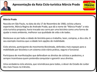 Nascida em São Paulo, na data do dia 17 de Novembro de 1968, ciclista urbana experiente, Márcia Regina de Andrade Prado, que dá o nome de “Márcia Prado” a rota ciclo-turistica proposta, havia trocado seu carro por uma bicicleta como uma forma de ajudar o meio ambiente, melhorar sua qualidade de vida e de todos.   Deslocava-se por toda a cidade de bicicleta para o trabalho, lazer, compras, e dia a dia. O seu exemplo mostrou que a cidade tem opções de mobilidade.  Ciclo-ativista, participante do movimento Bicicletada, defendeu mais espaços para a mobilidade por bicicleta e um sistema ciclo-viário prático, seguro e funcional. Participava de manifestações que defendiam os direitos de ciclistas e pedestres, e sempre incentivava quem pretendia conquistar e garantir seus direitos.  Uma verdadeira ciclo-ativista, que reivindicava para todos, o dever do Estado de cuidar dos mais fracos no trânsito.  Apresentação da Rota Ciclo-turística Márcia Prado Márcia Prado 