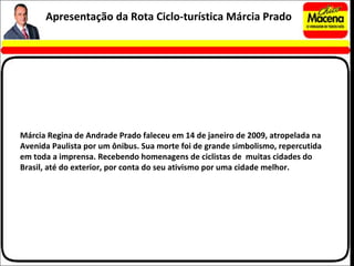 Márcia Regina de Andrade Prado faleceu em 14 de janeiro de 2009, atropelada na Avenida Paulista por um ônibus. Sua morte foi de grande simbolismo, repercutida em toda a imprensa. Recebendo homenagens de ciclistas de  muitas cidades do Brasil, até do exterior, por conta do seu ativismo por uma cidade melhor. Apresentação da Rota Ciclo-turística Márcia Prado 
