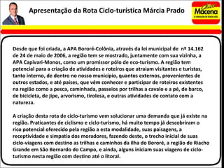 Desde que foi criada, a APA Bororé-Colônia, através da lei municipal de  nº 14.162 de 24 de maio de 2006, a região tem se mostrado, juntamente com sua vizinha, a APA Capivari-Monos, como um promissor pólo de eco-turismo. A região tem potencial para a criação de atividades e roteiros que atraiam visitantes e turistas, tanto interno, de dentro no nosso município, quantos externos, provenientes de outros estados, e até países, que vêm conhecer e participar de roteiros existentes na região como a pesca, caminhada, passeios por trilhas a cavalo e a pé, de barco, de bicicleta, de jipe, arvorismo, tirolesa, e outras atividades de contato com a natureza. A criação desta rota de ciclo-turismo vem solucionar uma demanda que já existe na região. Praticantes de ciclismo e ciclo-turismo, há muito tempo já descobriram o rico potencial oferecido pela região a esta modalidade, suas paisagens, a receptividade e simpatia dos moradores, fazendo deste, o trecho inicial de suas ciclo-viagens com destino as trilhas e caminhos da Ilha do Bororé, a região de Riacho Grande em São Bernardo do Campo, e ainda, alguns iniciam suas viagens de ciclo-turismo nesta região com destino até o litoral. Apresentação da Rota Ciclo-turística Márcia Prado 