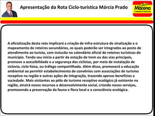 A oficialização desta rota implicará a criação de infra-estrutura de sinalização e o mapeamento de roteiros secundários, os quais poderão ser integrados ao posto de atendimento ao turista, com inclusão no calendário oficial de roteiros turísticos do município. Tendo seu início a partir da estação de trem ou das vias principais, promove a acessibilidade e a segurança dos ciclistas, por meio de instalação de ciclovia, ciclo-faixa, ou tráfego compartilhado. Além disso, promoverá a educação ambiental ao permitir estabelecimento de convênios com associações de turismo receptivo na região e outras ações de integração, trazendo apenas benefícios a sociedade. Mais visitantes ao pólo de turismo receptivo ecológico já existente na região, atrairá novos recursos e desenvolvimento social, criando novos serviços, promovendo a preservação da fauna e flora local e a consciência ecológica.  Apresentação da Rota Ciclo-turística Márcia Prado 
