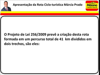 O Projeto de Lei 256/2009 prevê a criação desta rota formada em um percurso total de 41  km divididos em dois trechos, são eles: Apresentação da Rota Ciclo-turística Márcia Prado 
