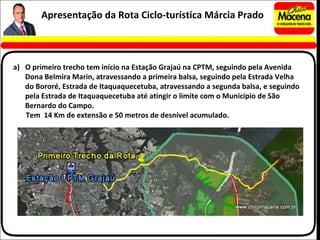 O primeiro trecho tem início na Estação Grajaú na CPTM, seguindo pela Avenida Dona Belmira Marin, atravessando a primeira balsa, seguindo pela Estrada Velha do Bororé, Estrada de Itaquaquecetuba, atravessando a segunda balsa, e seguindo pela Estrada de Itaquaquecetuba até atingir o limite com o Município de São Bernardo do Campo. Tem  14 Km de extensão e 50 metros de desnível acumulado. Apresentação da Rota Ciclo-turística Márcia Prado 