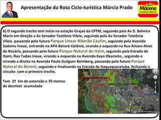 b) O segundo trecho tem início na estação Grajaú da CPTM, seguindo pela Av D. Belmira Marin em direção a Av Senador Teotônio Vilela, seguindo pela Av Senador Teotônio Vilela  passando pelo futuro  Parque Linear Riberão Caulim , seguindo pela Avenida Sadamu Inoue, entrando na APA Bororé-Colônia, virando a esquerda na Rua Amaro Alves do Rosário, passando pelo futuro  Parque Natural do Itaim , seguindo pela Estrada do Itaim, Rua Tadao Inoue, virando a esquerda na Avenida Kayo Okamoto,, seguindo e virando a direita na Avenida Paulo Guilguer Reimberg, passando pelo futuro  Parque Natural do Bororé , seguindo e finalizando na Estrada de Itaquaquecetuba, fechando o circuito  com o primeiro trecho. Tem  27  km de extensão e 70 metros  de desnível  acumulado Apresentação da Rota Ciclo-turística Márcia Prado 
