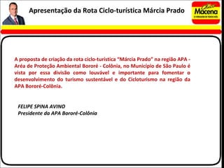 A proposta de criação da rota ciclo-turística “Márcia Prado” na região APA - Aréa de Proteção Ambiental Bororé - Colônia, no Município de São Paulo é vista por essa divisão como louvável e importante para fomentar o desenvolvimento do turismo sustentável e do Cicloturismo na região da APA Bororé-Colônia. FELIPE SPINA AVINO Presidente da APA Bororé-Colônia Apresentação da Rota Ciclo-turística Márcia Prado 
