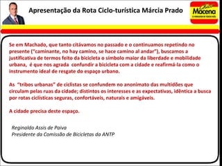 Se em Machado, que tanto citávamos no passado e o continuamos repetindo no presente (“caminante, no hay camino, se hace camino al andar”), buscamos a justificativa de termos feito da bicicleta o símbolo maior da liberdade e mobilidade urbana,  é que nos agrada  confundir a bicicleta com a cidade e reafirmá-la como o instrumento ideal de resgate do espaço urbano. As  “tribos urbanas” de ciclistas se confundem no anonimato das multidões que circulam pelas ruas da cidade; distintos os interesses e as expectativas, idêntica a busca por rotas ciclísticas seguras, confortáveis, naturais e amigáveis. A cidade precisa deste espaço. Reginaldo Assis de Paiva Presidente da Comissão de Bicicletas da ANTP Apresentação da Rota Ciclo-turística Márcia Prado 