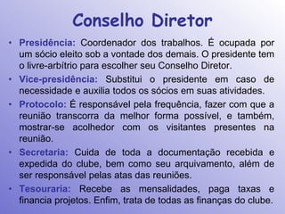 Conselho Diretor
• Presidência: Coordenador dos trabalhos. É ocupada por
  um sócio eleito sob a vontade dos demais. O presidente tem
  o livre-arbítrio para escolher seu Conselho Diretor.
• Vice-presidência: Substitui o presidente em caso de
  necessidade e auxilia todos os sócios em suas atividades.
• Protocolo: É responsável pela frequência, fazer com que a
  reunião transcorra da melhor forma possível, e também,
  mostrar-se acolhedor com os visitantes presentes na
  reunião.
• Secretaria: Cuida de toda a documentação recebida e
  expedida do clube, bem como seu arquivamento, além de
  ser responsável pelas atas das reuniões.
• Tesouraria: Recebe as mensalidades, paga taxas e
  financia projetos. Enfim, trata de todas as finanças do clube.
 