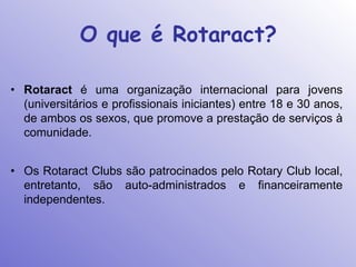 O que é Rotaract?

• Rotaract é uma organização internacional para jovens
  (universitários e profissionais iniciantes) entre 18 e 30 anos,
  de ambos os sexos, que promove a prestação de serviços à
  comunidade.


• Os Rotaract Clubs são patrocinados pelo Rotary Club local,
  entretanto, são auto-administrados e financeiramente
  independentes.
 