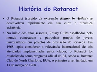 História do Rotaract
• O Rotaract (surgido da expressão Rotary in Action) se
  desenvolveu rapidamente em sua curta e dinâmica
  existência.
• No início dos anos sessenta, Rotary Clubs espalhados pelo
  mundo começaram a patrocinar grupos de jovens
  universitários em projetos de prestação de serviços. Em
  1968, após considerar a relevância internacional de tais
  atividades implementadas pelos clubes, o Rotaract foi
  estabelecido como programa oficial do RI, sendo o Rotaract
  Club de North Charlotte, EUA, o primeiro a ser fundado em
  13 de março de 1968.
 