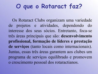 O que o Rotaract faz?

   Os Rotaract Clubs organizam uma variedade
de projetos e atividades, dependendo do
interesse dos seus sócios. Entretanto, foca-se
três áreas principais que são: desenvolvimento
profissional, formação de líderes e prestação
de serviços (tanto locais como internacionais).
Juntas, essas três áreas garantem aos clubes um
programa de serviços equilibrado e promovem
o crescimento pessoal dos rotaractianos.
 