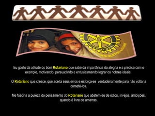 Eu gosto da atitude do bom   Rotariano  que sabe da importância da alegria e a predica com o exemplo, motivando, persuadindo e entusiasmando lograr os nobres ideais.  O  Rotarian o  que cresce, que aceita seus erros e esforça-se  verdadeiramente para não voltar a cometê-los. Me fascina a pureza do pensamento do  Rotariano   que abstém-se de ódios, invejas, ambições, quando é livre de amarras. 
