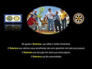 Me agrada o   Rotariano   que reflete e medita intimamente.  O  Rotariano  que valoriza a seus semelhantes não como aparentam nem pelo que possuem. O  Rotariano   que não julga nem deixa que outros julguem.  O  Rotariano  que têm personalidade. 