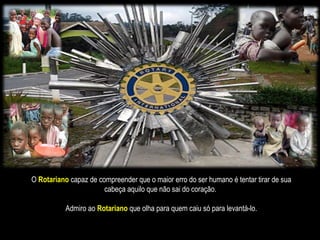 O   Rotariano   capaz de compreender que o maior erro do ser humano é tentar tirar de sua cabeça aquilo que não sai do coração.  Admiro ao  Rotariano   que olha para quem caiu só para levantá-lo. 
