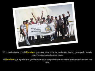 Fico  deslumbrado com O  Rotariano   que sabe  para  onde vai, qual é seu destino, para que foi  criado pelo criador e quais são seus ideais. O  Rotariano  que agradece as gentilezas de seus companheiros e as coisas boas que existem em sua vida. 