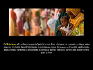 Os  Rotarianos  são os Construtores da Sociedade e do Amor - baseada na verdadeira união de todos os povos em busca da confraternização e da prestação mútua de serviços, estruturada na eliminação das barreiras e fronteiras de preconceito, e promotora do mais nobre dos sentimentos do ser humano que é o amor. 