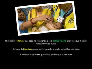Respeito ao  Rotariano   que age pela consciência e pela  HONESTIDADE  exercendo sua liberdade com sabedoria e acerto. Eu gosto do  Rotariano  que empenha sua palavra e sabe cumpri-la a todo custo. Contemplo   o  Rotariano  que sabe o que tem que fazer e o faz. 