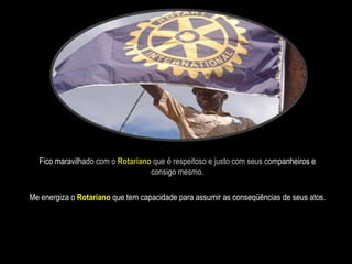 Fico maravilhado com o  Rotariano  que é respeitoso e justo com seus companheiros e consigo mesmo. Me energiza o  Rotariano  que tem capacidade para assumir as conseqüências de seus atos. 