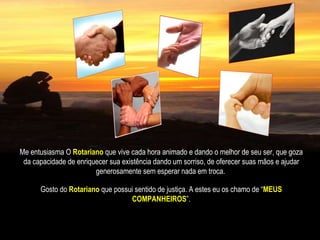 Me entusiasma O   Rotariano   que vive cada hora animado e dando o melhor de seu ser, que goza da capacidade de enriquecer sua existência dando um sorriso, de oferecer suas mãos e ajudar generosamente sem esperar nada em troca.   Gosto do  Rotariano  que possui sentido de justiça. A estes eu os chamo de “ MEUS COMPANHEIROS ”. 