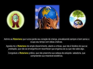 Admiro ao  Rotariano  que nunca perde seu coração de criança, prevalecendo sempre o bom senso e ocupa seu tempo com idéias criativas.  Agrada-me o   Rotariano   de amplo discernimento, aberto a críticas, que não é fanático do que se predispõe, que não se envergonha em reconhecer que enganou-se ou que não sabe algo.  Congratulo o  Rotariano   prático, que não preenche sua cabeça de estúpida  sabedoria, que compreende sua miserável existência. 