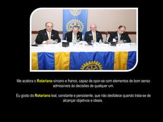Me acalora o  Rotariano  sincero e franco, capaz de opor-se com elementos de bom senso admissíveis às decisões de qualquer um. Eu gosto do  Rotariano  leal, constante e persistente, que não desfalece quando trata-se de alcançar objetivos e ideais.  