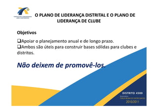 O PLANO DE LIDERANÇA DISTRITAL E O PLANO DE
                 LIDERANÇA DE CLUBE

Objetivos
  Apoiar o planejamento anual e de longo prazo.
  Ambos são úteis para construir bases sólidas para clubes e
distritos.

Não deixem de promovê-los.
              promovê-
 