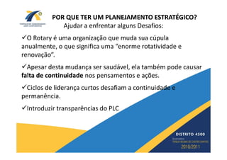 POR QUE TER UM PLANEJAMENTO ESTRATÉGICO?
             Ajudar a enfrentar alguns Desafios:
  O Rotary é uma organização que muda sua cúpula
anualmente, o que significa uma “enorme rotatividade e
renovação”.
  Apesar desta mudança ser saudável, ela também pode causar
falta de continuidade nos pensamentos e ações.
  Ciclos de liderança curtos desafiam a continuidade e
permanência.
 Introduzir transparências do PLC
 