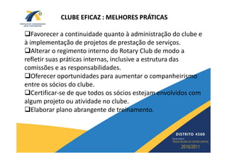 CLUBE EFICAZ : MELHORES PRÁTICAS

   Favorecer a continuidade quanto à administração do clube e
à implementação de projetos de prestação de serviços.
   Alterar o regimento interno do Rotary Club de modo a
refletir suas práticas internas, inclusive a estrutura das
comissões e as responsabilidades.
   Oferecer oportunidades para aumentar o companheirismo
entre os sócios do clube.
   Certificar-se de que todos os sócios estejam envolvidos com
algum projeto ou atividade no clube.
   Elaborar plano abrangente de treinamento.
 