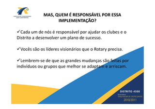 MAS, QUEM É RESPONSÁVEL POR ESSA
                   IMPLEMENTAÇÃO?

  Cada um de nós é responsável por ajudar os clubes e o
Distrito a desenvolver um plano de sucesso.

 Vocês são os líderes visionários que o Rotary precisa.

  Lembrem-se de que as grandes mudanças são feitas por
indivíduos ou grupos que melhor se adaptam e arriscam.
 