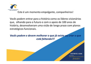 Este é um momento empolgante, companheiros!

Vocês podem entrar para a história como os líderes visionários
que, olhando para o futuro e com o apoio de 100 anos de
história, desenvolveram uma visão de longo prazo com planos
estratégicos funcionais.

Vocês podem e devem melhorar o que já existe ou criar o que
                    está faltando!!!
 