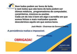 Nem todos podem ser bons de bola,
       e nem todos que são bons de bola podem ser
       ótimos médicos, programadores de computador,
       carpinteiros, músicos ou poetas.
       Cada um de nós é bom em algo e acredito em que
       somos felizes e mais realizados quando
       descobrimos aquilo em que somos bons.

                       Jack Welch - Chairman da General Eletric.

A persistência realiza o impossível.

                            Provérbio Chinês.

      OBRIGADA!
 