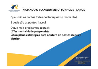 INICIANDO O PLANEJAMENTO: SONHOS E PLANOS

Quais são os pontos fortes do Rotary neste momento?
E quais são os pontos fracos?
O que mais precisamos agora é:
  Ter mentalidade progressista.
  Um plano estratégico para o futuro de nossos clubes e
distrito.
 
