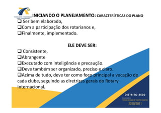 INICIANDO O PLANEJAMENTO: CARACTERÍSTICAS DO PLANO
  Ser bem elaborado,
  Com a participação dos rotarianos e,
  Finalmente, implementado.

                        ELE DEVE SER:
   Consistente,
  Abrangente
  Executado com inteligência e precaução.
  Deve também ser organizado, preciso e claro.
  Acima de tudo, deve ter como foco principal a vocação de
cada clube, seguindo as diretrizes gerais do Rotary
Internacional.
 