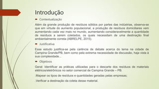 Introdução
 Contextualização
Além da grande produção de resíduos sólidos por partes das indústrias, observa-se
que em virtude do aumento populacional, a produção de resíduos domiciliares vem
aumentando cada vez mais no mundo, aumentando consideravelmente a quantidade
de resíduos a serem coletados, os quais necessitam de uma destinação final
ambientalmente correta (ABRELPE, 2015).
 Justificativa
Esse estudo justifica-se pela carência de debate acerca do tema na cidade de
Campina Grande/PB, bem como pela extrema necessidade de discussão, haja vista à
sua complexidade...
 Objetivos
Geral: Identificar as práticas utilizadas para o descarte dos resíduos de materiais
elétricos/eletrônicos no setor comercial de Campina Grande – PB.
.Mapear os tipos de resíduos e quantidades geradas pelas empresas;
.Verificar a destinação da coleta desse material.
 