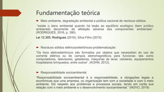 Fundamentação teórica
 Meio ambiente, degradação ambiental e política nacional de resíduos sólidos
“existe o dano ambiental quando há lesão ao equilíbrio ecológico (bem jurídico
ambiental) decorrente de afetação adversa dos componentes ambientais”.
(RODRIGUES, 2016, p. 390)
Lei 12.305; Rodrigues (2016); Silva Filho (2015)
 Resíduos sólidos elétricos/eletrônicos-problematização
“Os lixos eletroeletrônicos são formados por objetos que necessitam do uso de
corrente elétrica ou de campos eletromagnéticos para funcionar, tais como
computadores, televisores, geladeiras, máquinas de lavar, celulares, equipamentos
hospitalares brinquedos, entre outros”. (KOHN, 2012).
 Responsabilidade socioambiental
“Responsabilidade socioambiental é a responsabilidade, e obrigações legais e
econômicas que uma empresa, ou organização tem com a sociedade e com o meio
ambiente. Diz respeito aos problemas e processos sociais, tendo em conta sua
relação com o meio ambiente e o desenvolvimento socioambiental.” (NOVO, 2019)
 