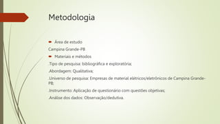 Metodologia
 Área de estudo
Campina Grande-PB
 Materiais e métodos
.Tipo de pesquisa: bibliográfica e exploratória;
.Abordagem: Qualitativa;
.Universo de pesquisa: Empresas de material elétricos/eletrônicos de Campina Grande-
PB;
.Instrumento: Aplicação de questionário com questões objetivas;
.Análise dos dados: Observação/dedutiva.
 