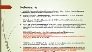 Referências:
 ABRELPE - Associação Brasileira de Empresas de Limpeza Pública e Resíduos Especiais. Panorama
dos Resíduos Sólidos no Brasil. São Paulo: ABRELPE, 2015.
 AFONSO, Júlio Carlos. Lixo Eletroeletrônico. Ciência Hoje, São Paulo, v. 53, n. 314, p. 36- 40, maio
2014. Disponível em: Acesso em: 15 dez. 2020.
 BRASIL. Decreto nº 7.404, de 23 de dezembro de 2010. Diário Oficial [da] República Federativa do
Brasil, Brasília, DF, 23 dez. 2020.
 BRASIL. Lei nº 12.305, de 2 de agosto de 2010. Institui a Política Nacional de Resíduos Sólidos; altera a
Lei no 9.605, de 12 de fevereiro de 1998; e dá outras providências. Brasília: Senado Federal, 2010.
Disponível em: http://www.planalto.gov.br/ccivil_03/_Ato2007-2010/2010/Lei/L12305.htm. Acesso em: 15
abr. 2021.
 ECOASSIST. Quais impactos o lixo eletrônico causa no planeta? Disponível em:
https://ecoassist.com.br/quais-impactos-o-lixo-eletronico-causa-no-
planeta/#:~:text=capazes%20de%20provocar.-
,Danos%20derivados%20do%20lixo%20eletr%C3%B4nico,de%20vida%20dos%20aterros%20sanit
%C3%A1rios. Acesso em: 09 de out. 2021.
 FERREIRA, J. M. B.; FERREIRA, A. C. A sociedade da informação e o desafio da sucata eletrônica.
Revista de Ciências Exatas e Tecnologia, v. 3, n. 3, p. 157-170, 2008.
 FGV. Logística reversa de eletroeletrônicos: o que diz o novo decreto? 18/02/2020. Disponível em:
Logística revershttps://www.vgresiduos.com.br/blog/logistica-reversa-de-eletroeletronicos-o-que-
diz-o-novo-decreto/a de eletroeletrônicos: o que diz o novo decreto? | VG Resíduos
 