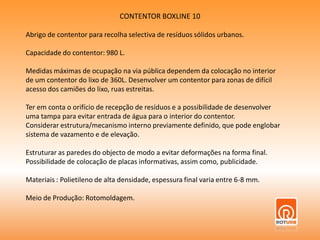 CONTENTOR BOXLINE 10Abrigo de contentor para recolha selectiva de resíduos sólidos urbanos.Capacidade do contentor: 980 L.Medidas máximas de ocupação na via pública dependem da colocação no interiorde um contentor do lixo de 360L. Desenvolver um contentor para zonas de difícilacesso dos camiões do lixo, ruas estreitas.Ter em conta o orifício de recepção de resíduos e a possibilidade de desenvolveruma tampa para evitar entrada de água para o interior do contentor.Considerar estrutura/mecanismo interno previamente definido, que pode englobar sistema de vazamento e de elevação.Estruturar as paredes do objecto de modo a evitar deformações na forma final.Possibilidade de colocação de placas informativas, assim como, publicidade.Materiais : Polietileno de alta densidade, espessura final varia entre 6-8 mm.Meio de Produção: Rotomoldagem.