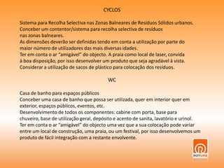 CYCLOSSistema para Recolha Selectiva nas Zonas Balneares de Resíduos Sólidos urbanos.Conceber um contentor/sistema para recolha selectiva de resíduosnas zonas balneares. As dimensões deverão ser definidas tendo em conta a utilização por parte domaior número de utilizadores das mais diversas idades. Ter em conta o ar “amigável” do objecto. A praia como local de laser, convidaà boa disposição, por isso desenvolver um produto que seja agradável à vista.Considerar a utilização de sacos de plástico para colocação dos resíduos.WCCasa de banho para espaços públicosConceber uma casa de banho que possa ser utilizada, quer em interior quer em exterior, espaços públicos, eventos, etc.Desenvolvimento de todos os componentes: cabine com porta, base para chuveiro, base de utilização geral, depósito e acento de sanita, lavatório e urinol. Ter em conta o ar “amigável” do objecto uma vez que a sua colocação pode variar entre um local de construção, uma praia, ou um festival, por isso desenvolvemos um produto de fácil integração com a restante envolvente.