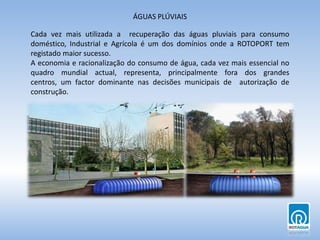 ÁGUAS PLÚVIAISCada vez mais utilizada a  recuperação das águas pluviais para consumo doméstico, Industrial e Agrícola é um dos domínios onde a ROTOPORT tem registado maior sucesso.A economia e racionalização do consumo de água, cada vez mais essencial no quadro mundial actual, representa, principalmente fora dos grandes centros, um factor dominante nas decisões municipais de  autorização de construção.